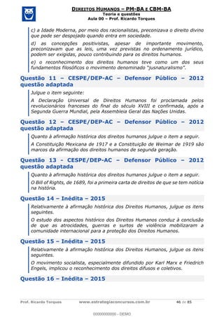 Prof. Ricardo Torques www.estrategiaconcursos.com.br 46 de 85
DIREITOS HUMANOS PM-BA E CBM-BA
Teoria e questões
Aula 00 Prof. Ricardo Torques
c) a Idade Moderna, por meio dos racionalistas, preconizava o direito divino
que pode ser despojado quando entra em sociedade.
d) as concepções positivistas, apesar de importante movimento,
preconizavam que as leis, uma vez previstas no ordenamento jurídico,
podem ser exigidas, pouco contribuindo para os direitos humanos.
e) o reconhecimento dos direitos humanos teve como um dos seus
Questão 11 CESPE/DEP-AC Defensor Público 2012
questão adaptada
Julgue o item seguinte:
A Declaração Universal de Direitos Humanos foi proclamada pelos
revolucionários franceses do final do século XVIII e confirmada, após a
Segunda Guerra Mundial, pela Assembleia Geral das Nações Unidas.
Questão 12 CESPE/DEP-AC Defensor Público 2012
questão adaptada
Quanto à afirmação histórica dos direitos humanos julgue o item a seguir.
A Constituição Mexicana de 1917 e a Constituição de Weimar de 1919 são
marcos da afirmação dos direitos humanos de segunda geração.
Questão 13 - CESPE/DEP-AC Defensor Público 2012
questão adaptada
Quanto à afirmação histórica dos direitos humanos julgue o item a seguir.
O Bill of Rights, de 1689, foi a primeira carta de direitos de que se tem notícia
na história.
Questão 14 Inédita 2015
Relativamente à afirmação histórica dos Direitos Humanos, julgue os itens
seguintes.
O estudo dos aspectos histórico dos Direitos Humanos conduz à conclusão
de que as atrocidades, guerras e surtos de violência mobilizaram a
comunidade internacional para a proteção dos Direitos Humanos.
Questão 15 Inédita 2015
Relativamente à afirmação histórica dos Direitos Humanos, julgue os itens
seguintes.
O movimento socialista, especialmente difundido por Karl Marx e Friedrich
Engels, implicou o reconhecimento dos direitos difusos e coletivos.
Questão 16 Inédita 2015
00000000000
00000000000 - DEMO
 
