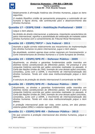 Prof. Ricardo Torques www.estrategiaconcursos.com.br 47 de 85
DIREITOS HUMANOS PM-BA E CBM-BA
Teoria e questões
Aula 00 Prof. Ricardo Torques
Relativamente à afirmação histórica dos Direitos Humanos, julgue os itens
seguintes.
O modelo filosófico cristão de pensamento propugnou a submissão do ser
humano à figura divina, não contribuindo para o desenvolvimento dos
Direitos Humanos.
Questão 17 - CESPE/OAB Habilitação Profissional - 2009
Julgue o item abaixo.
No âmbito do direito internacional, a soberania, importante característica do
palco internacional, significa a possibilidade de celebração de tratados sobre
direitos humanos com o consentimento do Tribunal Penal Permanente.
Questão 18 CESPE/TRF3ª Juiz Federal - 2011
Assinale a opção correta relativamente aos mecanismos de implementação
dos direitos humanos no plano internacional, jugue o item abaixo.
Na atualidade, existem apenas duas cortes regionais em funcionamento: a
Corte Interamericana de Direitos Humanos e a Corte Europeia de Direitos.
Questão 19 CESPE/DPE-PI Defensor Público - 2009
Atualmente, os direitos e garantias fundamentais estão inseridos em
distintos textos constitucionais de diferentes países. Tal presença é uma
conquista histórica ocorrida por ações concretas realizadas no passado. A
Carta das Nações Unidas de 1945, exemplo de uma dessas ações concretas,
consolidou, junto com a UDHR, o movimento de internacionalização dos
direitos humanos. Tendo em vista essa institucionalização julgue o item
abaixo.
A estrutura de proteção do direito internacional é concentrada na ONU.
Questão 20 CESPE/DPE-PI Defensor Público - 2009
Atualmente, os direitos e garantias fundamentais estão inseridos em
distintos textos constitucionais de diferentes países. Tal presença é uma
conquista histórica ocorrida por ações concretas realizadas no passado. A
Carta das Nações Unidas de 1945, exemplo de uma dessas ações concretas,
consolidou, junto com a UDHR, o movimento de internacionalização dos
direitos humanos. Tendo em vista essa institucionalização julgue o item
abaixo.
A proteção internacional pode ser vista, entre outros, em dois planos:
sistema global (ONU) e sistema regional (OEA).
Questão 21 CESPE/DPE-RR Defensor Público - 2013
No que concerne à proteção internacional dos direitos humanos, julgue o
item abaixo.
00000000000
00000000000 - DEMO
 