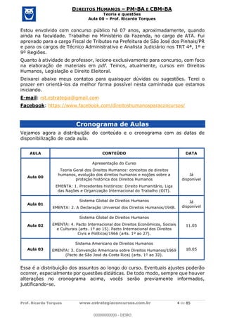Prof. Ricardo Torques www.estrategiaconcursos.com.br 4 de 85
DIREITOS HUMANOS PM-BA E CBM-BA
Teoria e questões
Aula 00 Prof. Ricardo Torques
Estou envolvido com concurso público há 07 anos, aproximadamente, quando
ainda na faculdade. Trabalhei no Ministério da Fazenda, no cargo de ATA. Fui
aprovado para o cargo Fiscal de Tributos na Prefeitura de São José dos Pinhais/PR
e para os cargos de Técnico Administrativo e Analista Judiciário nos TRT 4ª, 1º e
9º Regiões.
Quanto à atividade de professor, leciono exclusivamente para concurso, com foco
na elaboração de materiais em pdf. Temos, atualmente, cursos em Direitos
Humanos, Legislação e Direito Eleitoral.
Deixarei abaixo meus contatos para quaisquer dúvidas ou sugestões. Terei o
prazer em orientá-los da melhor forma possível nesta caminhada que estamos
iniciando.
E-mail: rst.estrategia@gmail.com
Facebook: https://www.facebook.com/direitoshumanosparaconcursos/
Cronograma de Aulas
Vejamos agora a distribuição do conteúdo e o cronograma com as datas de
disponibilização de cada aula.
AULA CONTEÚDO DATA
Aula 00
Apresentação do Curso
Teoria Geral dos Direitos Humanos: conceitos de direitos
humanos, evolução dos direitos humanos e noções sobre a
proteção histórica dos Direitos Humanos
EMENTA: 1. Precedentes históricos: Direito Humanitário, Liga
das Nações e Organização Internacional do Trabalho (OIT).
Já
disponível
Aula 01
Sistema Global de Direitos Humanos
EMENTA: 2. A Declaração Universal dos Direitos Humanos/1948.
Já
disponível
Aula 02
Sistema Global de Direitos Humanos
EMENTA: 4. Pacto Internacional dos Direitos Econômicos, Sociais
e Culturais (arts. 1º ao 15). Pacto Internacional dos Direitos
Civis e Políticos/1966 (arts. 1º ao 27).
11.05
Aula 03
Sistema Americano de Direitos Humanos
EMENTA: 3. Convenção Americana sobre Direitos Humanos/1969
(Pacto de São José da Costa Rica) (arts. 1º ao 32).
18.05
Essa é a distribuição dos assuntos ao longo do curso. Eventuais ajustes poderão
ocorrer, especialmente por questões didáticas. De todo modo, sempre que houver
alterações no cronograma acima, vocês serão previamente informados,
justificando-se.
00000000000
00000000000 - DEMO
 