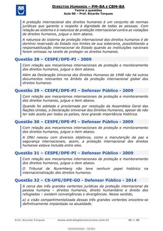 Prof. Ricardo Torques www.estrategiaconcursos.com.br 49 de 85
DIREITOS HUMANOS PM-BA E CBM-BA
Teoria e questões
Aula 00 Prof. Ricardo Torques
A proteção internacional dos direitos humanos é um conjunto de normas
jurídicas que garante o respeito à dignidade de todas as pessoas. Com
relação ao sistema e à natureza de proteção internacional contra as violações
de direitos humanos, julgue o item abaixo.
A natureza do sistema de proteção internacional dos direitos humanos é de
domínio reservado do Estado nos limites de sua soberania, possibilitando a
responsabilização internacional do Estado quando as instituições nacionais
forem omissas na tarefa de proteger os direitos humanos.
Questão 28 CESPE/DPE-PI - 2009
Com relação aos mecanismos internacionais de proteção e monitoramento
dos direitos humanos, julgue o item abaixo.
Além da Declaração Universa dos Direitos Humanos de 1948 não há outros
documentos relevantes no âmbito da proteção internacional global dos
direitos humanos.
Questão 29 CESPE/DPE-PI Defensor Público - 2009
Com relação aos mecanismos internacionais de proteção e monitoramento
dos direitos humanos, julgue o item abaixo.
Quando foi adotada e proclamada por resolução da Assembleia Geral das
Nações Unidas, a Declaração Universal dos Direitos Humanos, apesar de não
ter sido aceito por todos os países, teve grande importância histórica.
Questão 30 CESPE/DPE-PI Defensor Público - 2009
Com relação aos mecanismos internacionais de proteção e monitoramento
dos direitos humanos, julgue o item abaixo.
A ONU nasceu com diversos objetivos, como a manutenção da paz e
segurança internacionais, assim, a proteção internacional dos direitos
humanos estava incluída entre eles.
Questão 31 CESPE/DPE-PI Defensor Público - 2009
Com relação aos mecanismos internacionais de proteção e monitoramento
dos direitos humanos, julgue o item abaixo.
O Tribunal de Nuremberg não teve nenhum papel histórico na
internacionalização dos direitos humanos.
Questão 32 CS-UFG/DPE-GO - Defensor Público - 2014
A cerca das três grandes vertentes jurídicas da proteção internacional da
pessoa humana direitos humanos, direito humanitário e direito dos
refugiados existem convergências e divergências. Nesse sentido,
a) a visão compartimentalizada dessas três grandes vertentes encontra-se
definitivamente implantada na atualidade.
00000000000
00000000000 - DEMO
 
