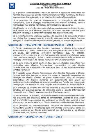 Prof. Ricardo Torques www.estrategiaconcursos.com.br 50 de 85
DIREITOS HUMANOS PM-BA E CBM-BA
Teoria e questões
Aula 00 Prof. Ricardo Torques
b) a prática contemporânea deixa de admitir a aplicação simultânea de
normas de proteção do direito internacional dos direitos humanos, do direito
internacional dos refugiados e do direito internacional humanitário.
c) o processo de gradual distanciamento e divergência do direito
humanitário, com a proteção internacional dos direitos humanos, tem-se
manifestado nos planos normativo, hermenêutico e operacional.
d) o Estado, na proteção internacional da pessoa humana em tempo de paz,
está isento em seus deveres jurídicos de tomar medidas positivas para
prevenir, investigar e sancionar violações dos direitos humanos.
e) o reconhecimento, inclusive judicial, do alcance e da dimensão amplos
das obrigações convencionais de proteção internacional da pessoa humana
assegura a continuidade do processo de expansão do direito de proteção.
Questão 33 FCC/DPE-PR - Defensor Público - 2012
O Direito Internacional dos Direitos Humanos, o Direito Internacional
Humanitário e o Direito Internacional dos Refugiados são constituídos, cada
um deles, por distintos conjuntos normativos que, no entanto,
gradualmente, evoluíram de um funcionamento compartimentalizado para
uma crescente interação. Sobre o relacionamento dessas três vertentes da
Proteção Internacional da Pessoa Humana é INCORRETO afirmar:
a) De uma maneira geral, pode-se dizer que as situações específicas não
protegidas pelo Direito Internacional Humanitário e pelo Direito
Internacional dos Refugiados são abarcadas pelo Direito Internacional dos
Direitos Humanos.
b) A relação entre Direito Internacional dos Direitos Humanos e Direito
Internacional dos Refugiados lança luz sobre a dimensão preventiva da
proteção da pessoa humana no plano internacional, pois, as violações
sistemáticas de direitos humanos em determinado país levam ao
deslocamento de indivíduos para outras regiões, em função dos temores de
perseguição por motivos de raça, religião, nacionalidade ou opinião política.
c) A proteção de vítimas em conflitos internos e situações de emergência
constitui um profícuo campo de interação entre o Direito Internacional
Humanitário e o Direito Internacional dos Direitos Humanos.
d) Pela Cláusula de Martens, instituto de Direito Internacional Humanitário,
nas situações não previstas, tanto os combatentes, quanto os civis, ficam
sob a proteção e a autoridade dos princípios do direito internacional, o que
abre espaço para a incidência do Direito Internacional dos Direitos Humanos.
e) O princípio do non-refoulement, instituto de Direito Internacional
Humanitário aceito e reconhecido pela comunidade internacional como jus
cogens, aplica-se ao Direito Internacional dos Refugiados e ao Direito
Internacional dos Direitos Humanos.
Questão 34 CESPE/PM-AL Oficial - 2012
00000000000
00000000000 - DEMO
 