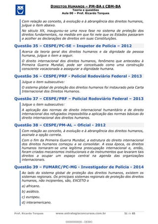 Prof. Ricardo Torques www.estrategiaconcursos.com.br 51 de 85
DIREITOS HUMANOS PM-BA E CBM-BA
Teoria e questões
Aula 00 Prof. Ricardo Torques
Com relação ao conceito, à evolução e à abrangência dos direitos humanos,
julgue o item abaixo.
No século XX, inaugurou-se uma nova fase no sistema de proteção dos
direitos fundamentais, na medida em que foi nele que os Estados passaram
a acolher as declarações de direitos em suas Constituições.
Questão 35 CESPE/PC-SE Inspetor de Polícia 2012
Acerca da teoria geral dos direitos humanos e da dignidade da pessoa
humana, julgue o item a seguir.
O direito internacional dos direitos humanos, fenômeno que antecedeu à
Primeira Guerra Mundial, pode ser conceituado como uma construção
consciente vocacionada a assegurar a dignidade humana.
Questão 36 CESPE/PRF - Policial Rodoviário Federal - 2013
Julgue o item subsecutivo:
O sistema global de proteção dos direitos humanos foi instaurado pela Carta
Internacional dos Direitos Humanos.
Questão 37 CESPE/PRF Policial Rodoviário Federal 2013
Julgue o item subsecutivo:
A aplicação das normas de direito internacional humanitário e de direito
internacional dos refugiados impossibilita a aplicação das normas básicas do
direito internacional dos direitos humanos.
Questão 38 CESPE/PM-AL Oficial - 2012
Com relação ao conceito, à evolução e à abrangência dos direitos humanos,
assinale a opção correta.
Com o fim da Primeira Guerra Mundial, a estrutura do direito internacional
dos direitos humanos começou a se consolidar. A essa época, os direitos
humanos tornaram-se uma legítima preocupação internacional e, então,
foram criados mecanismos institucionais e de instrumentos que levaram tais
direitos a ocupar um espaço central na agenda das organizações
internacionais.
Questão 39 FUMARC/PC-MG - Investigador de Polícia - 2014
Ao lado do sistema global de proteção dos direitos humanos, existem os
sistemas regionais. Os principais sistemas regionais de proteção dos direitos
humanos, não incipientes, são, EXCETO o
a) africano.
b) asiático.
c) europeu.
d) interamericano.
00000000000
00000000000 - DEMO
 