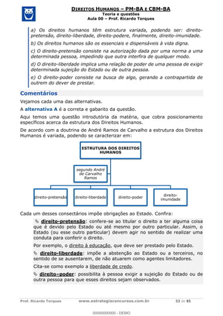 Prof. Ricardo Torques www.estrategiaconcursos.com.br 53 de 85
DIREITOS HUMANOS PM-BA E CBM-BA
Teoria e questões
Aula 00 Prof. Ricardo Torques
a) Os direitos humanos têm estrutura variada, podendo ser: direito-
pretensão, direito-liberdade, direito-podere, finalmente, direito-imunidade.
b) Os direitos humanos são os essenciais e dispensáveis à vida digna.
c) O direito-pretensão consiste na autorização dada por uma norma a uma
determinada pessoa, impedindo que outra interfira de qualquer modo.
d) O direito-liberdade implica uma relação de poder de uma pessoa de exigir
determinada sujeição do Estado ou de outra pessoa.
e) O direito-poder consiste na busca de algo, gerando a contrapartida de
outrem do dever de prestar.
Comentários
Vejamos cada uma das alternativas.
A alternativa A é a correta e gabarito da questão.
Aqui temos uma questão introdutória da matéria, que cobra posicionamento
específicos acerca da estrutura dos Direitos Humanos.
De acordo com a doutrina de André Ramos de Carvalho a estrutura dos Direitos
Humanos é variada, podendo se caracterizar em:
Cada um desses consectários impõe obrigações ao Estado. Confira:
direito-pretensão: confere-se ao titular o direito a ter alguma coisa
que é devido pelo Estado ou até mesmo por outro particular. Assim, o
Estado (ou esse outro particular) devem agir no sentido de realizar uma
conduta para conferir o direito.
Por exemplo, o direito à educação, que deve ser prestado pelo Estado.
direito-liberdade: impõe a abstenção ao Estado ou a terceiros, no
sentido de se ausentarem, de não atuarem como agentes limitadores.
Cita-se como exemplo a liberdade de credo.
direito poder: possibilita à pessoa exigir a sujeição do Estado ou de
outra pessoa para que esses direitos sejam observados.
ESTRUTURA DOS DIREITOS
HUMANOS
direito-pretensão direito-liberdade direito-poder
direito-
imunidade
segundo André
de Carvalho
Ramos
00000000000
00000000000 - DEMO
 