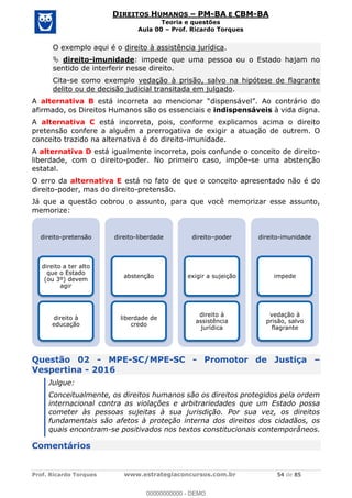 Prof. Ricardo Torques www.estrategiaconcursos.com.br 54 de 85
DIREITOS HUMANOS PM-BA E CBM-BA
Teoria e questões
Aula 00 Prof. Ricardo Torques
O exemplo aqui é o direito à assistência jurídica.
direito-imunidade: impede que uma pessoa ou o Estado hajam no
sentido de interferir nesse direito.
Cita-se como exemplo vedação à prisão, salvo na hipótese de flagrante
delito ou de decisão judicial transitada em julgado.
A alternativa B
afirmado, os Direitos Humanos são os essenciais e indispensáveis à vida digna.
A alternativa C está incorreta, pois, conforme explicamos acima o direito
pretensão confere a alguém a prerrogativa de exigir a atuação de outrem. O
conceito trazido na alternativa é do direito-imunidade.
A alternativa D está igualmente incorreta, pois confunde o conceito de direito-
liberdade, com o direito-poder. No primeiro caso, impõe-se uma abstenção
estatal.
O erro da alternativa E está no fato de que o conceito apresentado não é do
direito-poder, mas do direito-pretensão.
Já que a questão cobrou o assunto, para que você memorizar esse assunto,
memorize:
Questão 02 - MPE-SC/MPE-SC - Promotor de Justiça
Vespertina - 2016
Julgue:
Conceitualmente, os direitos humanos são os direitos protegidos pela ordem
internacional contra as violações e arbitrariedades que um Estado possa
cometer às pessoas sujeitas à sua jurisdição. Por sua vez, os direitos
fundamentais são afetos à proteção interna dos direitos dos cidadãos, os
quais encontram-se positivados nos textos constitucionais contemporâneos.
Comentários
direito-pretensão
direito a ter alto
que o Estado
(ou 3º) devem
agir
direito à
educação
direito-liberdade
abstenção
liberdade de
credo
direito poder
exigir a sujeição
direito à
assistência
jurídica
direito-imunidade
impede
vedação à
prisão, salvo
flagrante
00000000000
00000000000 - DEMO
 