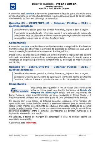 Prof. Ricardo Torques www.estrategiaconcursos.com.br 55 de 85
DIREITOS HUMANOS PM-BA E CBM-BA
Teoria e questões
Aula 00 Prof. Ricardo Torques
A assertiva está correta e demonstra justamente o fato de que a distinção entre
direitos humanos e direitos fundamentais reside apenas no plano da positivação,
não havendo se falar em diferença de conteúdo.
Questão 03 CESPE/DPE-ME Defensor Público 2011
questão adaptada
Considerando a teoria geral dos direitos humanos, julgue o item a seguir.
O princípio da proibição do retrocesso social é uma cláusula de defesa do
cidadão em face de possíveis arbítrios impostos pelo legislador no sentido de
desconstituir as normas de direitos fundamentais.
Comentários
A assertiva correta e explica bem a razão da existência do princípio. Em Direitos
Humanos deve ser observado o princípio da proibição do retrocesso, que visa a
impedir a redução de direitos humanos no âmbito jurídico.
Desta forma, quando regulamentado um direito humano o legislador não poderá
retroceder a matéria, com qualquer medida prejudicial à sua efetivação, como a
imposição de exigências para o seu cumprimento ou alteração de modo a excluir
um direito.
Questão 04 - CESPE/DPE-ME Defensor Público 2011
questão adaptada
Considerando a teoria geral dos direitos humanos, julgue o item a seguir.
Consoante a teoria da margem de apreciação, nenhuma norma de direitos
humanos pode ser invocada para limitar o exercício de qualquer direito.
Comentários
Trouxemos essa questão a fim de expor uma curiosidade
sobre a teoria geral dos direitos humanos. A Teoria da
Margem de Apreciação surgiu em um julgamento da
Corte Europeia, mais especificamente no caso Handyside v. Reino Unido, e é
frequentemente utilizada em casos nos quais há uma ponderação de direitos.
De acordo com essa teoria, os Estados europeus possuem certa margem de
apreciação para tomar decisões quanto a assuntos internos, pois as autoridades
locais teriam melhor entendimento da situação analisada. Tratando-se de uma
teoria de relativização. Essa teoria representa um meio de solução de conflitos
concretos existentes entre o sistema internacional de direitos humanos e a
legislação interna de cada nação.
Na verdade, a teoria de margem de apreciação é vista no sentido oposto ao
enunciado da questão.
A assertiva está incorreta.
00000000000
00000000000 - DEMO
 