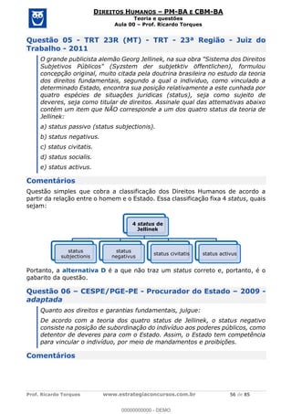 Prof. Ricardo Torques www.estrategiaconcursos.com.br 56 de 85
DIREITOS HUMANOS PM-BA E CBM-BA
Teoria e questões
Aula 00 Prof. Ricardo Torques
Questão 05 - TRT 23R (MT) - TRT - 23ª Região - Juiz do
Trabalho - 2011
O grande publicista alemão Georg Jellinek, na sua obra "Sistema dos Direitos
Subjetivos Públicos" (Syzstem der subjetktiv öffentlichen), formulou
concepção original, muito citada pela doutrina brasileira no estudo da teoria
dos direitos fundamentais, segundo a qual o individuo, como vinculado a
determinado Estado, encontra sua posição relativamente a este cunhada por
quatro espécies de situações juridicas (status), seja como sujeito de
deveres, seja como titular de direitos. Assinale qual das attemativas abaixo
contém um item que NÃO corresponde a um dos quatro status da teoria de
Jellinek:
a) status passivo (status subjectionis).
b) status negativus.
c) status civitatis.
d) status socialis.
e) status activus.
Comentários
Questão simples que cobra a classificação dos Direitos Humanos de acordo a
partir da relação entre o homem e o Estado. Essa classificação fixa 4 status, quais
sejam:
Portanto, a alternativa D é a que não traz um status correto e, portanto, é o
gabarito da questão.
Questão 06 CESPE/PGE-PE - Procurador do Estado 2009 -
adaptada
Quanto aos direitos e garantias fundamentais, julgue:
De acordo com a teoria dos quatro status de Jellinek, o status negativo
consiste na posição de subordinação do indivíduo aos poderes públicos, como
detentor de deveres para com o Estado. Assim, o Estado tem competência
para vincular o indivíduo, por meio de mandamentos e proibições.
Comentários
4 status de
Jellinek
status
subjectionis
status
negativus
status civitatis status activus
00000000000
00000000000 - DEMO
 