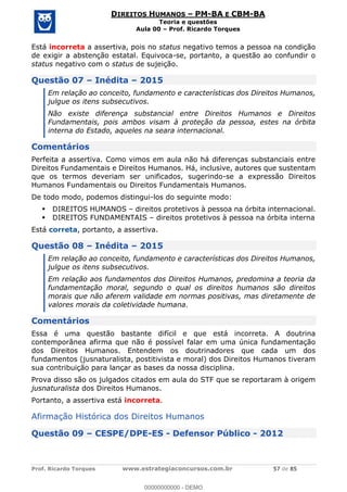 Prof. Ricardo Torques www.estrategiaconcursos.com.br 57 de 85
DIREITOS HUMANOS PM-BA E CBM-BA
Teoria e questões
Aula 00 Prof. Ricardo Torques
Está incorreta a assertiva, pois no status negativo temos a pessoa na condição
de exigir a abstenção estatal. Equivoca-se, portanto, a questão ao confundir o
status negativo com o status de sujeição.
Questão 07 Inédita 2015
Em relação ao conceito, fundamento e características dos Direitos Humanos,
julgue os itens subsecutivos.
Não existe diferença substancial entre Direitos Humanos e Direitos
Fundamentais, pois ambos visam à proteção da pessoa, estes na órbita
interna do Estado, aqueles na seara internacional.
Comentários
Perfeita a assertiva. Como vimos em aula não há diferenças substanciais entre
Direitos Fundamentais e Direitos Humanos. Há, inclusive, autores que sustentam
que os termos deveriam ser unificados, sugerindo-se a expressão Direitos
Humanos Fundamentais ou Direitos Fundamentais Humanos.
De todo modo, podemos distingui-los do seguinte modo:
DIREITOS HUMANOS direitos protetivos à pessoa na órbita internacional.
DIREITOS FUNDAMENTAIS direitos protetivos à pessoa na órbita interna
Está correta, portanto, a assertiva.
Questão 08 Inédita 2015
Em relação ao conceito, fundamento e características dos Direitos Humanos,
julgue os itens subsecutivos.
Em relação aos fundamentos dos Direitos Humanos, predomina a teoria da
fundamentação moral, segundo o qual os direitos humanos são direitos
morais que não aferem validade em normas positivas, mas diretamente de
valores morais da coletividade humana.
Comentários
Essa é uma questão bastante difícil e que está incorreta. A doutrina
contemporânea afirma que não é possível falar em uma única fundamentação
dos Direitos Humanos. Entendem os doutrinadores que cada um dos
fundamentos (jusnaturalista, postitivista e moral) dos Direitos Humanos tiveram
sua contribuição para lançar as bases da nossa disciplina.
Prova disso são os julgados citados em aula do STF que se reportaram à origem
jusnaturalista dos Direitos Humanos.
Portanto, a assertiva está incorreta.
Afirmação Histórica dos Direitos Humanos
Questão 09 CESPE/DPE-ES - Defensor Público - 2012
00000000000
00000000000 - DEMO
 