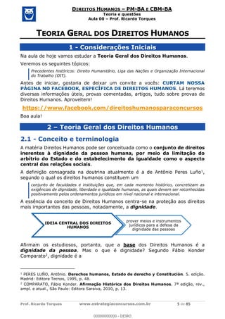 Prof. Ricardo Torques www.estrategiaconcursos.com.br 5 de 85
DIREITOS HUMANOS PM-BA E CBM-BA
Teoria e questões
Aula 00 Prof. Ricardo Torques
1 - Considerações Iniciais
Na aula de hoje vamos estudar a Teoria Geral dos Direitos Humanos.
Veremos os seguintes tópicos:
Precedentes históricos: Direito Humanitário, Liga das Nações e Organização Internacional
do Trabalho (OIT).
Antes de iniciar, gostaria de deixar um convite a vocês: CURTAM NOSSA
PÁGINA NO FACEBOOK, ESPECÍFICA DE DIREITOS HUMANOS. Lá teremos
diversas informações úteis, provas comentadas, artigos, tudo sobre provas de
Direitos Humanos. Aproveitem!
https://www.facebook.com/direitoshumanosparaconcursos
Boa aula!
2 Teoria Geral dos Direitos Humanos
2.1 - Conceito e terminologia
A matéria Direitos Humanos pode ser conceituada como o conjunto de direitos
inerentes à dignidade da pessoa humana, por meio da limitação do
arbítrio do Estado e do estabelecimento da igualdade como o aspecto
central das relações sociais.
A definição consagrada na doutrina atualmente é a de Antônio Peres Luño1,
segundo o qual os direitos humanos constituem um
conjunto de faculdades e instituições que, em cada momento histórico, concretizam as
exigências de dignidade, liberdade e igualdade humanas, as quais devem ser reconhecidas
positivamente pelos ordenamentos jurídicos em nível nacional e internacional.
A essência do conceito de Direitos Humanos centra-se na proteção aos direitos
mais importantes das pessoas, notadamente, a dignidade.
Afirmam os estudiosos, portanto, que a base dos Direitos Humanos é a
dignidade da pessoa. Mas o que é dignidade? Segundo Fábio Konder
Comparato2, dignidade é a
1
PERES LUÑO, Antônio. Derechos humanos, Estado de derecho y Constitución. 5. edição.
Madrid: Editora Tecnos, 1995, p. 48.
2
COMPARATO, Fábio Konder. Afirmação Histórica dos Direitos Humanos. 7ª edição, rev.,
ampl. e atual., São Paulo: Editora Saraiva, 2010, p. 13.
IDEIA CENTRAL DOS DIREITOS
HUMANOS
prover meios e instrumentos
jurídicos para a defesa da
dignidade das pessoas
00000000000
00000000000 - DEMO
 
