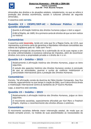 Prof. Ricardo Torques www.estrategiaconcursos.com.br 60 de 85
DIREITOS HUMANOS PM-BA E CBM-BA
Teoria e questões
Aula 00 Prof. Ricardo Torques
dimensões dos direitos e às atuações estatais, notadamente, no que se refere à
proteção dos direitos econômicos, sociais e culturais (direitos de segunda
dimensão).
A assertiva está correta.
Questão 13 - CESPE/DEP-AC Defensor Público 2012
questão adaptada
Quanto à afirmação histórica dos direitos humanos julgue o item a seguir.
O Bill of Rights, de 1689, foi a primeira carta de direitos de que se tem notícia
na história.
Comentários
A assertiva está incorreta, tendo em vista que foi a Magna Carta, de 1215, que
representou a primeira carta de garantias e liberdades individuais concedidas aos
A finalidade principal do documento foi a submissão do rei às suas regras a sim
de evitar arbitrariedades e excessiva cobrança de impostos, além de reconhecer
direitos civis como a propriedade privada e o direito de ir e vir.
Questão 14 Inédita 2015
Relativamente à afirmação histórica dos Direitos Humanos, julgue os itens
seguintes.
O estudo dos aspectos histórico dos Direitos Humanos conduz à conclusão
de que as atrocidades, guerras e surtos de violência mobilizaram a
comunidade internacional para a proteção dos Direitos Humanos.
Comentários
Correto. Tal afirmação consta da doutrina de Fábio Konder Comparato. Isso fica
evidente, especialmente no que tange à criação da ONU, que é decorrência direta
a mobilização internacional contra as barbáries da 2ª Guerra Mundial.
Logo, a assertiva está correta.
Questão 15 Inédita 2015
Relativamente à afirmação histórica dos Direitos Humanos, julgue os itens
seguintes.
O movimento socialista, especialmente difundido por Karl Marx e Friedrich
Engels, implicou o reconhecimento dos direitos difusos e coletivos.
Comentários
O movimento socialista defende maior intervenção estatal, de modo que ao
Estado compete prover, na medida de suas possibilidades as necessidades da
00000000000
00000000000 - DEMO
 