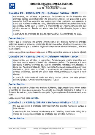 Prof. Ricardo Torques www.estrategiaconcursos.com.br 62 de 85
DIREITOS HUMANOS PM-BA E CBM-BA
Teoria e questões
Aula 00 Prof. Ricardo Torques
Questão 19 CESPE/DPE-PI Defensor Público - 2009
Atualmente, os direitos e garantias fundamentais estão inseridos em
distintos textos constitucionais de diferentes países. Tal presença é uma
conquista histórica ocorrida por ações concretas realizadas no passado. A
Carta das Nações Unidas de 1945, exemplo de uma dessas ações concretas,
consolidou, junto com a UDHR, o movimento de internacionalização dos
direitos humanos. Tendo em vista essa institucionalização julgue o item
abaixo.
A estrutura de proteção do direito internacional é concentrada na ONU.
Comentários
Vimos que a estrutura do Direito Internacional de direitos humanos engloba
sistemas globais e sistemas regionais. O sistema global atualmente compreende
a ONU, ao passo que o sistema regional compreende sistema europeu, africano
e americano.
Logo, a assertiva está incorreta, pois a ONU concentra apenas o sistema global.
Questão 20 CESPE/DPE-PI Defensor Público - 2009
Atualmente, os direitos e garantias fundamentais estão inseridos em
distintos textos constitucionais de diferentes países. Tal presença é uma
conquista histórica ocorrida por ações concretas realizadas no passado. A
Carta das Nações Unidas de 1945, exemplo de uma dessas ações concretas,
consolidou, junto com a UDHR, o movimento de internacionalização dos
direitos humanos. Tendo em vista essa institucionalização julgue o item
abaixo.
A proteção internacional pode ser vista, entre outros, em dois planos:
sistema global (ONU) e sistema regional (OEA).
Comentários
Ao lado do Sistema Global dos direitos humanos, capitaneado pela ONU, estão
presentes os sistemas regionais. No âmbito do Estado brasileiro é aplicável o
Sistema Americano, que é coordenado pela Organização dos Estados Americanos
(OEA).
Logo, a assertiva está correta.
Questão 21 CESPE/DPE-RR Defensor Público - 2013
No que concerne à proteção internacional dos direitos humanos, julgue o
item abaixo.
A Declaração dos Direitos do Homem e do Cidadão, datada de 1948, foi o
marco da internacionalização da proteção aos direitos humanos.
Comentários
00000000000
00000000000 - DEMO
 