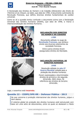Prof. Ricardo Torques www.estrategiaconcursos.com.br 63 de 85
DIREITOS HUMANOS PM-BA E CBM-BA
Teoria e questões
Aula 00 Prof. Ricardo Torques
A Declaração dos Direitos do Homem e do Cidadão (Déclaration des Droits de
l'Homme et du Citoyen, ao lado), que data de 1789, é documento culminante da
Revolução Francesa, que definiu diversos direitos fundamentais de caráter
universal.
Como se vê a questão tentou confundir o documento acima com a Declaração
Universal dos Direitos Humanos (DUDH), que data de 1948, a marca a
internacionalização dos Direitos Humanos.
DECLARAÇÃO DOS DIREITOS
DO HOMEM E DO CIDADÃO
1789
Documento editado no auge da
Revolução Francesa, que atribuiu
direito aos diversos estamentos da
sociedade francesa.
Entre outros direitos foram
assegurados direitos de liberdade.
DECLARAÇÃO UNIVERSAL DE
DIREITOS HUMANOS
1948
Resolução editada no pós-2ª
Guerra Mundial voltada para a
proteção dos direitos humanos.
Foram expressados e discriminados
direitos de primeira e de segunda
dimensão. Além disso, há
referência aos direitos de terceira
dimensão.
Logo, a assertiva está incorreta.
Questão 22 CESPE/DPE-RR Defensor Público - 2013
No que concerne à proteção internacional dos direitos humanos, julgue o
item abaixo.
O sistema global de proteção dos direitos humanos está estruturado com
base em uma série de documentos, entre os quais se destacam o Pacto
00000000000
00000000000 - DEMO
 