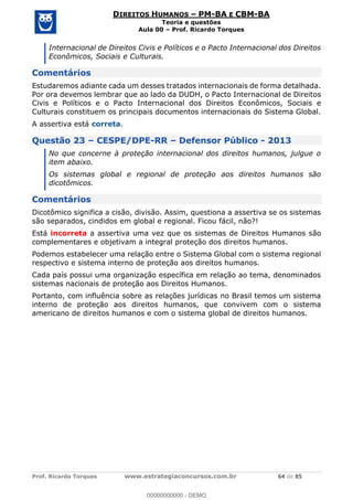 Prof. Ricardo Torques www.estrategiaconcursos.com.br 64 de 85
DIREITOS HUMANOS PM-BA E CBM-BA
Teoria e questões
Aula 00 Prof. Ricardo Torques
Internacional de Direitos Civis e Políticos e o Pacto Internacional dos Direitos
Econômicos, Sociais e Culturais.
Comentários
Estudaremos adiante cada um desses tratados internacionais de forma detalhada.
Por ora devemos lembrar que ao lado da DUDH, o Pacto Internacional de Direitos
Civis e Políticos e o Pacto Internacional dos Direitos Econômicos, Sociais e
Culturais constituem os principais documentos internacionais do Sistema Global.
A assertiva está correta.
Questão 23 CESPE/DPE-RR Defensor Público - 2013
No que concerne à proteção internacional dos direitos humanos, julgue o
item abaixo.
Os sistemas global e regional de proteção aos direitos humanos são
dicotômicos.
Comentários
Dicotômico significa a cisão, divisão. Assim, questiona a assertiva se os sistemas
são separados, cindidos em global e regional. Ficou fácil, não?!
Está incorreta a assertiva uma vez que os sistemas de Direitos Humanos são
complementares e objetivam a integral proteção dos direitos humanos.
Podemos estabelecer uma relação entre o Sistema Global com o sistema regional
respectivo e sistema interno de proteção aos direitos humanos.
Cada país possui uma organização específica em relação ao tema, denominados
sistemas nacionais de proteção aos Direitos Humanos.
Portanto, com influência sobre as relações jurídicas no Brasil temos um sistema
interno de proteção aos direitos humanos, que convivem com o sistema
americano de direitos humanos e com o sistema global de direitos humanos.
00000000000
00000000000 - DEMO
 