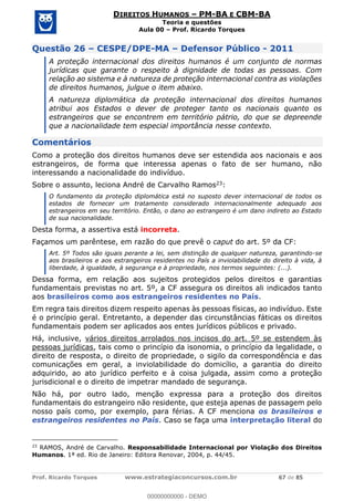 Prof. Ricardo Torques www.estrategiaconcursos.com.br 67 de 85
DIREITOS HUMANOS PM-BA E CBM-BA
Teoria e questões
Aula 00 Prof. Ricardo Torques
Questão 26 CESPE/DPE-MA Defensor Público - 2011
A proteção internacional dos direitos humanos é um conjunto de normas
jurídicas que garante o respeito à dignidade de todas as pessoas. Com
relação ao sistema e à natureza de proteção internacional contra as violações
de direitos humanos, julgue o item abaixo.
A natureza diplomática da proteção internacional dos direitos humanos
atribui aos Estados o dever de proteger tanto os nacionais quanto os
estrangeiros que se encontrem em território pátrio, do que se depreende
que a nacionalidade tem especial importância nesse contexto.
Comentários
Como a proteção dos direitos humanos deve ser estendida aos nacionais e aos
estrangeiros, de forma que interessa apenas o fato de ser humano, não
interessando a nacionalidade do indivíduo.
Sobre o assunto, leciona André de Carvalho Ramos23:
O fundamento da proteção diplomática está no suposto dever internacional de todos os
estados de fornecer um tratamento considerado internacionalmente adequado aos
estrangeiros em seu território. Então, o dano ao estrangeiro é um dano indireto ao Estado
de sua nacionalidade.
Desta forma, a assertiva está incorreta.
Façamos um parêntese, em razão do que prevê o caput do art. 5º da CF:
Art. 5º Todos são iguais perante a lei, sem distinção de qualquer natureza, garantindo-se
aos brasileiros e aos estrangeiros residentes no País a inviolabilidade do direito à vida, à
liberdade, à igualdade, à segurança e à propriedade, nos termos seguintes: (...).
Dessa forma, em relação aos sujeitos protegidos pelos direitos e garantias
fundamentais previstas no art. 5º, a CF assegura os direitos ali indicados tanto
aos brasileiros como aos estrangeiros residentes no País.
Em regra tais direitos dizem respeito apenas às pessoas físicas, ao indivíduo. Este
é o princípio geral. Entretanto, a depender das circunstâncias fáticas os direitos
fundamentais podem ser aplicados aos entes jurídicos públicos e privado.
Há, inclusive, vários direitos arrolados nos incisos do art. 5º se estendem às
pessoas jurídicas, tais como o princípio da isonomia, o princípio da legalidade, o
direito de resposta, o direito de propriedade, o sigilo da correspondência e das
comunicações em geral, a inviolabilidade do domicílio, a garantia do direito
adquirido, ao ato jurídico perfeito e à coisa julgada, assim como a proteção
jurisdicional e o direito de impetrar mandado de segurança.
Não há, por outro lado, menção expressa para a proteção dos direitos
fundamentais do estrangeiro não residente, que esteja apenas de passagem pelo
nosso país como, por exemplo, para férias. A CF menciona os brasileiros e
estrangeiros residentes no País. Caso se faça uma interpretação literal do
23
RAMOS, André de Carvalho. Responsabilidade Internacional por Violação dos Direitos
Humanos. 1ª ed. Rio de Janeiro: Editora Renovar, 2004, p. 44/45.
00000000000
00000000000 - DEMO
 