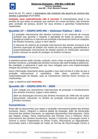 Prof. Ricardo Torques www.estrategiaconcursos.com.br 68 de 85
DIREITOS HUMANOS PM-BA E CBM-BA
Teoria e questões
Aula 00 Prof. Ricardo Torques
texto do art. 5º, caput, o estrangeiro não residente não gozaria de nenhum dos
direitos e garantias enunciados.
Cuidado, esse entendimento não é correto! O entendimento atual é no
sentido de que todas as pessoas que estivem em nosso território, tão somente
pela condição de pessoa, devem ter seus direitos e garantias fundamentais
respeitados.
Questão 27 CESPE/DPE-MA Defensor Público - 2011
A proteção internacional dos direitos humanos é um conjunto de normas
jurídicas que garante o respeito à dignidade de todas as pessoas. Com
relação ao sistema e à natureza de proteção internacional contra as violações
de direitos humanos, julgue o item abaixo.
A natureza do sistema de proteção internacional dos direitos humanos é de
domínio reservado do Estado nos limites de sua soberania, possibilitando a
responsabilização internacional do Estado quando as instituições nacionais
forem omissas na tarefa de proteger os direitos humanos.
Comentários
A assertiva parece estar correta, contudo, como vimos na parte de limitação dos
direitos humanos, a proteção dos direitos humanos não está limitada à soberania.
Na realidade, a soberania é cada vez mais mitigada para uma implementação
integral dos direitos humanos.
Outra informação importante desta questão e que está correta é o fato de que a
proteção internacional é subsidiária. Vale dizer, somente haverá
responsabilização do Estado, caso os mecanismos internos forem omissos ou
insuficientes.
Logo, a assertiva está incorreta.
Questão 28 CESPE/DPE-PI - 2009
Com relação aos mecanismos internacionais de proteção e monitoramento
dos direitos humanos, julgue o item abaixo.
Além da Declaração Universa dos Direitos Humanos de 1948 não há outros
documentos relevantes no âmbito da proteção internacional global dos
direitos humanos.
Comentários
Muito são os documentos que regem a proteção internacional global dos direitos
humanos. Assim, integram o sistema global de proteção, além da Declaração
Universal dos direitos Humanos, os seguintes documentos internacionais: Carta
das Nações Unidas; Pacto Internacional dos Direitos Civis e Políticos; Pacto
Internacional dos Direitos Econômicos, Sociais e Culturais; Convenção contra a
Tortura e outros Tratamentos ou Penas Cruéis, Desumanos ou Degradantes;
Convenção sobre a Eliminação de Todas as Formas de Discriminação Contra a
00000000000
00000000000 - DEMO
 