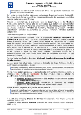 Prof. Ricardo Torques www.estrategiaconcursos.com.br 6 de 85
DIREITOS HUMANOS PM-BA E CBM-BA
Teoria e questões
Aula 00 Prof. Ricardo Torques
convicção de que todos os serem humanos têm direito a ser igualmente respeitados, pelo
simples fato de sua humanidade.
Em palavras mais simples: assegurar a dignidade de um ser humano é respeitá-
lo e tratá-lo de forma igualitária, independentemente de quaisquer condições
sociais, culturais ou econômicas.
Quanto à terminologia, direitos
humanos eradas
sinônimas, por exemplo:
.
Três considerações são importantes.
Os doutrinadores afirmam que a expressão Direitos Humanos é
pleonástica, pois direitos pressupõe o ser humano. Não é possível
conceber direitos de um carro, direito de um animal etc. Somente o ser humano
pode ser sujeito de direitos, um carro ou animal poderão, por outro lado, ser
objetos de direito
duas vezes. Isso é pleonasmo. De toda forma, a doutrina, a exemplo de Fábio
Konder Comparato, diz que é melhor falarmos em direitos humanos, porque o
termo remete à ideia de que esses direitos constituem exigências e
comportamentos que devem valer para todos os indivíduos em razão de sua
condição humana.
Para evitar confusões, devemos distinguir Direitos Humanos de Direitos
Fundamentais.
Apenas para nos situarmos, vejamos a definição de Ingo Wolfgang Sarlet3,
doutrinador consagrado no tema:
Os direitos fundamentais, ao menos de forma geral, podem ser considerados concretizações
das exigências do princípio da dignidade da pessoa humana.
Como vocês podem perceber, os conceitos são praticamente idênticos. Assim, a
distinção não reside no conteúdo de tais direitos, mas no plano de
positivação. Melhor explicando:
Direitos Humanos referem-se aos direitos universalmente aceitos
na ordem internacional; e
Direitos Fundamentais: constituem o conjunto de direitos
positivados na ordem interna de determinado Estado.
Nesse aspecto, vejamos as lições de Rafael Barreto4:
Apesar da variação de plano de positivação não há, em verdade, diferença de conteúdo
entre os direitos humanos e os direitos fundamentais, eis que os direitos são os mesmos e
objetivam a proteção da dignidade da pessoa.
3
SARLET, Ingo Wolfgang. Eficácia dos Diretos Fundamentais. Porto Alegre: Livraria do
Advogado, 2004, p. 110.
4
BARRETTO, Rafael. Direitos Humanos. 2ª edição, rev., ampl., Salvador: Editora JusPodvim,
2012, p. 25.
00000000000
00000000000 - DEMO
 