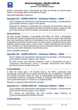Prof. Ricardo Torques www.estrategiaconcursos.com.br 69 de 85
DIREITOS HUMANOS PM-BA E CBM-BA
Teoria e questões
Aula 00 Prof. Ricardo Torques
Mulher; Convenção sobre a Eliminação de Todas as Formas de Discriminação
Racial; e Convenção sobre os Direitos da Criança.
Logo está incorreta a assertiva.
Questão 29 CESPE/DPE-PI Defensor Público - 2009
Com relação aos mecanismos internacionais de proteção e monitoramento
dos direitos humanos, julgue o item abaixo.
Quando foi adotada e proclamada por resolução da Assembleia Geral das
Nações Unidas, a Declaração Universal dos Direitos Humanos, apesar de não
ter sido aceito por todos os países, teve grande importância histórica.
Comentários
De fato, quando adotada e promulgada pela ONU, em 1948, a Declaração
Universal de Direitos Humanos não foi aceita por todos os países. Não obstante
isso, sua importância histórica é incontestável, uma vez que serviu de base para
a expansão dos direitos humanos como um todo e para a criação de vários outros
tratados internacionais sobre o tema, como o Pacto Internacional dos Direitos
Civis e Políticos, e o Pacto Internacional sobre os Direitos Econômicos, Sociais e
Culturais, que serão estudados nas próximas aulas.
Assim, correta a assertiva.
Questão 30 CESPE/DPE-PI Defensor Público - 2009
Com relação aos mecanismos internacionais de proteção e monitoramento
dos direitos humanos, julgue o item abaixo.
A ONU nasceu com diversos objetivos, como a manutenção da paz e
segurança internacionais, assim, a proteção internacional dos direitos
humanos estava incluída entre eles.
Comentários
A ONU foi criada após a 2ª Grande Guerra, em 1945, justamente pela
necessidade articulação de um órgão internacional que coordenasse a proteção
dos direitos humanos, tendo em vista as barbaridades perpetradas contra a
humanidade durante os combates armados. A expansão dos Direitos Humanos
ocorre justamente após a 2ª Guerra e a criação da ONU.
Portanto, a assertiva está totalmente correta.
Questão 31 CESPE/DPE-PI Defensor Público - 2009
Com relação aos mecanismos internacionais de proteção e monitoramento
dos direitos humanos, julgue o item abaixo.
O Tribunal de Nuremberg não teve nenhum papel histórico na
internacionalização dos direitos humanos.
Comentários
00000000000
00000000000 - DEMO
 