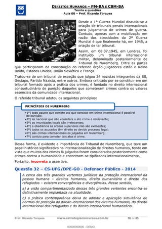 Prof. Ricardo Torques www.estrategiaconcursos.com.br 70 de 85
DIREITOS HUMANOS PM-BA E CBM-BA
Teoria e questões
Aula 00 Prof. Ricardo Torques
Desde a 1ª Guerra Mundial discutia-se a
criação de tribunais penais internacionais
para julgamento de crimes de guerra.
Contudo, apenas com a mobilização em
razão das atrocidades da 2ª Guerra
Mundial é que finalmente há, em 1945, a
criação de tal tribunal.
Assim, em 08.07.1945, em Londres, foi
instituído um tribunal internacional
militar, denominado posteriormente de
Tribunal de Nuremberg. Entre as partes
que participaram da constituição do referido órgão julgadores estão o Reino
Unido, Estados Unidos, União Soviética e França.
Tratou-se de um tribunal de exceção que julgou 24 nazistas integrantes da SS,
Gestapo, Partido Nazista, entre outros. Embora criticado por se constituir em um
tribunal formado após a prática dos crimes, é fundado no direito internacional
consuetudinário de punição daqueles que cometeram crimes contra os valores
essenciais da comunidade internacional.
O referido tribunal adotou os seguintes princípios:
Dessa forma, é evidente a importância do Tribunal de Nuremberg, que teve um
papel histórico significativo na internacionalização de direitos humanos, tendo em
vista que muitos dos crimes lá julgados foram considerados posteriormente como
crimes contra a humanidade e encontram-se tipificados internacionalmente.
Portanto, incorreta a assertiva.
Questão 32 CS-UFG/DPE-GO - Defensor Público - 2014
A cerca das três grandes vertentes jurídicas da proteção internacional da
pessoa humana direitos humanos, direito humanitário e direito dos
refugiados existem convergências e divergências. Nesse sentido,
a) a visão compartimentalizada dessas três grandes vertentes encontra-se
definitivamente implantada na atualidade.
b) a prática contemporânea deixa de admitir a aplicação simultânea de
normas de proteção do direito internacional dos direitos humanos, do direito
internacional dos refugiados e do direito internacional humanitário.
1º) todo aquele que comete ato que consiste em crime internacional é passível
de punição;
2º) lei nacional que não considera o ato crime é irrelevante;
3º) as imunidades locais são irrelevantes;
4º) a obediência às ordens superiores não são eximentes;
5º) todos os acusados têm direito ao devido processo legal;
6º) são crimes internacionais os julgados em Nuremberg;
7º) conluio para cometer tais atos é crime.
PRINCÍPIOS DE NUREMBERG
00000000000
00000000000 - DEMO
 
