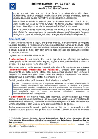 Prof. Ricardo Torques www.estrategiaconcursos.com.br 71 de 85
DIREITOS HUMANOS PM-BA E CBM-BA
Teoria e questões
Aula 00 Prof. Ricardo Torques
c) o processo de gradual distanciamento e divergência do direito
humanitário, com a proteção internacional dos direitos humanos, tem-se
manifestado nos planos normativo, hermenêutico e operacional.
d) o Estado, na proteção internacional da pessoa humana em tempo de paz,
está isento em seus deveres jurídicos de tomar medidas positivas para
prevenir, investigar e sancionar violações dos direitos humanos.
e) o reconhecimento, inclusive judicial, do alcance e da dimensão amplos
das obrigações convencionais de proteção internacional da pessoa humana
assegura a continuidade do processo de expansão do direito de proteção.
Comentários
A questão é doutrinária e segue, em grande medida, o entendimento de Augusto
Cançado Trindade, a respeito das vertentes dos Direitos Humanos. Contudo, para
resolver à questão não seria necessário conhecer o pensamento do autor. Após
o estudo da aula de hoje, com bom senso e razoabilidade era possível se chegar
à resposta correta.
Vejamos cada uma das alternativas.
A alternativa A está errada. Em regra, questões que afirmam ou excluem
peremptoriamente determinadas regras, noções e conceitos tendem a serem a
erradas. É o que ocorre nesta alternativa.
Afirma-se que a visão compartimentalizada das três vertentes encontra-se
definitivamente implantada na realidade
pensamento do autor acima citado não pudéssemos concluir com certeza a
respeito da alternativa pela forma como foi redigida poderíamos, ao menos,
acreditar que o examinador tentou nos induzir a erro.
De fato, a alternativa está incorreta. Assim leciona o autor24:
A visão compartimentalizada das três grandes vertentes da proteção internacional da
pessoa humana encontra-se hoje definitivamente superada. A doutrina e a prática
contemporâneas admitem, por exemplo, a aplicação simultânea ou concomitante de normas
de proteção, seja do direito internacional dos direitos humanos, seja do direito internacional
dos refugiados, seja do direito internacional humanitário. Passamos da
compartimentalização à convergência.
A alternativa B, do mesmo modo, está incorreta, justamente pelo que vimos
acima. A prática contemporânea, ao contrário da visão compartimentalizada
anteriormente defendida, crê numa aplicação convergente das três vertentes dos
Direitos Humanos, com vistas a uma proteção integral da pessoa.
Assim, como a questão anterior, poderíamos concluir com o que estudamos até
o presente, que questão não poderia estar correta. Lembre-se que as diversas
24
TRINDADE, Augusto Cançado. Direito Internacional dos Direitos Humanos, Direito
Internacional Humanitário e Direito Internacional dos Refugiados: Aproximações ou
Convergências. Disponível em:
http://www.dhnet.org.br/direitos/militantes/cancadotrindade/cancado_ver.htm, acesso em
19.10.2014, (versão eletrônica).
00000000000
00000000000 - DEMO
 