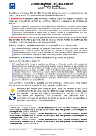 Prof. Ricardo Torques www.estrategiaconcursos.com.br 72 de 85
DIREITOS HUMANOS PM-BA E CBM-BA
Teoria e questões
Aula 00 Prof. Ricardo Torques
disciplinas em torno dos direitos humanos possuem caráter complementar, de
modo que somam forças com vistas à proteção da pessoa.
A alternativa C também está incorreta. Antônio Augusto Cançado Trindade25 ao
tratar da proteção às vítimas de conflitos internos e situações de emergência
leciona:
Constitui tarefa das mais urgentes em nossos dias a de identificar os meios pelos quais se
assegure que a aproximação ou convergência verificável nos últimos anos entre o direito
internacional humanitário e a proteção internacional dos direitos humanos nos planos
normativo, hermenêutico e operacional se reverta efetiva e crescentemente em uma
extensão e fortalecimento do grau de proteção dos direitos consagrados.
A alternativa D está incorreta, posto que o dever de proteção e implementação
dos direitos humanos é perene, não se esgota, muito menos se restringe aos
períodos conturbados de determinada sociedade.
Sobre a temática, expressamente ensina o autor26 acima mencionado:
Os desenvolvimentos recentes na proteção internacional da pessoa humana, tanto em
tempo de paz como de conflito armado (supra), realçam a obrigação geral da devida
diligência por parte do Estado, que se desdobra em seus deveres jurídicos de tomar medidas
positivas para prevenir, investigar e sancionar violações dos direitos humanos, (...).
Finalmente, a alternativa E está correta e é o gabarito da questão.
Citamos, novamente, o autor27:
O reconhecimento, inclusive judicial, do alcance e dimensão amplos das obrigações
convencionais de proteção internacional da pessoa humana assegura a continuidade do
processo de expansão do direito de proteção. As aproximações ou convergências entre os
regimes complementares de proteção, - entre o direito internacional dos direitos humanos,
o direito internacional humanitário e o direito internacional dos refugiados, ditadas pelas
próprias necessidades de proteção e manifestadas nos planos normativo, hermenêutico e
operacional, contribuem à busca de soluções eficazes a problemas correntes neste domínio,
e ao aperfeiçoamento e fortalecimento da proteção internacional da pessoa humana em
quaisquer situações ou circunstâncias.
Num primeiro momento a questão parece dificílima. Entretanto, uma leitura
atenta pode nos indicar o gabarito sem maiores problemas.
Optamos por trazer esta questão pois, além de recente e por tratar
especificamente de um ponto do edital do nosso concurso, muitas vezes
em provas podemos nos deparar com assuntos que parecem difíceis,
conhecimento que se agregará ao longo do curso e com tranquilidade é
possível resolvê-las, com tranquilidade.
25
TRINDADE, Augusto Cançado. Direito Internacional dos Direitos Humanos, Direito
Internacional Humanitário e Direito Internacional dos Refugiados: Aproximações ou
Convergências, (versão eletrônica).
26
TRINDADE, Augusto Cançado. Direito Internacional dos Direitos Humanos, Direito
Internacional Humanitário e Direito Internacional dos Refugiados: Aproximações ou
Convergências, (versão eletrônica).
27
TRINDADE, Augusto Cançado. Direito Internacional dos Direitos Humanos, Direito
Internacional Humanitário e Direito Internacional dos Refugiados: Aproximações ou
Convergências, (versão eletrônica).
00000000000
00000000000 - DEMO
 
