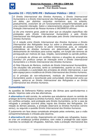Prof. Ricardo Torques www.estrategiaconcursos.com.br 73 de 85
DIREITOS HUMANOS PM-BA E CBM-BA
Teoria e questões
Aula 00 Prof. Ricardo Torques
Questão 33 FCC/DPE-PR - Defensor Público - 2012
O Direito Internacional dos Direitos Humanos, o Direito Internacional
Humanitário e o Direito Internacional dos Refugiados são constituídos, cada
um deles, por distintos conjuntos normativos que, no entanto,
gradualmente, evoluíram de um funcionamento compartimentalizado para
uma crescente interação. Sobre o relacionamento dessas três vertentes da
Proteção Internacional da Pessoa Humana é INCORRETO afirmar:
a) De uma maneira geral, pode-se dizer que as situações específicas não
protegidas pelo Direito Internacional Humanitário e pelo Direito
Internacional dos Refugiados são abarcadas pelo Direito Internacional dos
Direitos Humanos.
b) A relação entre Direito Internacional dos Direitos Humanos e Direito
Internacional dos Refugiados lança luz sobre a dimensão preventiva da
proteção da pessoa humana no plano internacional, pois, as violações
sistemáticas de direitos humanos em determinado país levam ao
deslocamento de indivíduos para outras regiões, em função dos temores de
perseguição por motivos de raça, religião, nacionalidade ou opinião política.
c) A proteção de vítimas em conflitos internos e situações de emergência
constitui um profícuo campo de interação entre o Direito Internacional
Humanitário e o Direito Internacional dos Direitos Humanos.
d) Pela Cláusula de Martens, instituto de Direito Internacional Humanitário,
nas situações não previstas, tanto os combatentes, quanto os civis, ficam
sob a proteção e a autoridade dos princípios do direito internacional, o que
abre espaço para a incidência do Direito Internacional dos Direitos Humanos.
e) O princípio do non-refoulement, instituto de Direito Internacional
Humanitário aceito e reconhecido pela comunidade internacional como jus
cogens, aplica-se ao Direito Internacional dos Refugiados e ao Direito
Internacional dos Direitos Humanos.
Comentários
As questões de Defensoria Pública sempre são ótimas para aprofundarmos o
estudo. Vejamos cada uma das alternativas.
A alternativa A está correta. As vertentes que estudamos atuam no sentido de
proteger de forma integral os direitos humanos. Assim, a pessoa estiver envolvida
em conflitos armados, será protegida pelo Direito Humanitário, se for o caso de
refugiado a proteção ocorrerá pelas regras dos Direitos dos Refugiados. Em
relação às demais pessoas, a proteção observará os Direitos Humanos (stricto
sensu), ou segundo a questão Direito Internacional dos Direitos Humanos.
É justamente em face dessa completude almejada pelas vertentes, que a visão
compartimentalizada é criticada pela doutrina.
A alternativa B está correta. Especialmente em relação aos refugiados, busca-
se criar um arcabouço jurídico protetivo, com vistas a protegê-los caso sejam
inseridos na condição de refugiados. Ademais, toda a proteção internacional dos
00000000000
00000000000 - DEMO
 