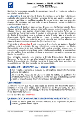 Prof. Ricardo Torques www.estrategiaconcursos.com.br 74 de 85
DIREITOS HUMANOS PM-BA E CBM-BA
Teoria e questões
Aula 00 Prof. Ricardo Torques
Direitos Humanos mira à criação de regras com vistas à prevenção de violações
aos direitos mais básicos.
A alternativa C está correta. O Direito Humanitário é uma das vertentes de
proteção internacional dos Direitos Humanos, tendo por objetivo proteger as
pessoas envolvidas em conflitos armados. Devemos lembrar que essa proteção
abrange não apenas os civis que estão em zona de guerra, mas os combatentes
e prisioneiros de guerra.
A alternativa D também está correta. Embora não tenhamos tratado dessa
cláusula ao longo da aula é sempre importante agregar conhecimentos. Por essa
cláusula fixa-se que quando determinado sistema normativo falhar ou se
apresentar de forma incompleta, é possível a utilização de normas de princípios
de Direito Internacional para a defesa. A ideia é evitar que a proteção de
determinado direito fique adstrita às regras prescritas nos documentos
internacionais. Trata-se, portanto, de uma cláusula que confere abertura ao
sistema de proteção internacional dos Direitos Humanos.
Finalmente, a alternativa E está incorreta e é o gabarito da questão. Essa foi
maldosa, pois o princípio do non-refoulement aplica-se apenas ao Direito
Humanitário. Assenta-se que nenhum país poderá expulsar pessoas que se
encontrem ameaçadas em razão da etnia, religião, nacionalidade, grupo social ou
opinião política. Esse princípio destaca a pretensão preventiva conferida ao
Direito Humanitário.
Esse princípio, contudo, não informa o Direito Internacional dos Direitos
Humanos. Por isso do erro da alternativa. De acordo com parte da doutrina, o
Direito Internacional dos Direitos Humanos é informado pelos princípios da
neutralidade, da não-discriminação e a da humanidade.
Questão 34 CESPE/PM-AL Oficial - 2012
Com relação ao conceito, à evolução e à abrangência dos direitos humanos,
julgue o item abaixo.
No século XX, inaugurou-se uma nova fase no sistema de proteção dos
direitos fundamentais, na medida em que foi nele que os Estados passaram
a acolher as declarações de direitos em suas Constituições.
Comentários
A primeira vez em que houve declaração de direitos em documento escritos
remonta da baixa idade média, com a elaboração da Magna Carta, de 1215,
quando houve a previsão para assegurar direitos de liberdade como manifestação
inicial dos Direito Humanos.
Logo a assertiva está incorreta.
Questão 35 CESPE/PC-SE Inspetor de Polícia 2012
Acerca da teoria geral dos direitos humanos e da dignidade da pessoa
humana, julgue o item a seguir.
00000000000
00000000000 - DEMO
 
