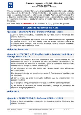 Prof. Ricardo Torques www.estrategiaconcursos.com.br 77 de 85
DIREITOS HUMANOS PM-BA E CBM-BA
Teoria e questões
Aula 00 Prof. Ricardo Torques
Quanto aos países asiáticos não há uma organização efetiva em torno da proteção
internacional dos Direitos Humanos, limitando-se os países a criarem, segundo
suas concepções, mecanismos internos de proteção. Ademais, conforme registra
a doutrina, o continente asiático congrega diversos países ditatoriais, cuja ordem
e regramento internos não coadunam com a proteção internacional dos Direitos
Humanos.
Em razão disso, a alternativa B é a incorreta e, logo, gabarito da questão.
5 - Lista de Questões de Aula
Questão CESPE/DPE-PE - Defensor Público - 2015
Julgue o item subsecutivo, a respeito de aspectos gerais e históricos dos
direitos humanos.
O principal fundamento dos direitos humanos no Brasil refere-se à dignidade
da pessoa humana. Por essa razão, além de haver consenso acerca do
conteúdo desse princípio, ele é válido somente para os direitos humanos
consagrados explicitamente na CF.
Gabarito: Incorreta
Questão FCC/TRT - 3ª Região (MG) - Analista Judiciário -
Serviço Social - 2015
No âmbito dos Direitos Humanos observa-se que, historicamente, há um
movimento de dividir a sociedade de forma dicotômica caracterizando os
seres humanos em normais e anormais, iguais e diferentes entre outras
nomenclaturas estigmatizantes. Nessa lógica,
a) as diferenças sociais não podem ser caracterizadas como elementos
estigmatizantes.
b) esta caracterização por oposto representa de forma natural as diferenças
na sociedade.
c) por se tratar de uma construção histórica, não há mecanismos que
possam mudá-la.
d) os estigmas são parte constitutivas das sociedades contemporâneas.
e) ao dividir a sociedade de forma dicotômica, reforça os processos de
exclusão e segregação social.
Gabarito: E
Questão CESPE/DPE-PE - Defensor Público - 2015
Julgue o item subsecutivo, a respeito de aspectos gerais e históricos dos
direitos humanos.
00000000000
00000000000 - DEMO
 