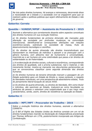 Prof. Ricardo Torques www.estrategiaconcursos.com.br 78 de 85
DIREITOS HUMANOS PM-BA E CBM-BA
Teoria e questões
Aula 00 Prof. Ricardo Torques
Na luta pelos direitos humanos, há avanços e retrocessos, decorrendo disso
a necessidade de o Estado e a sociedade civil se engajarem para que se
realizem ações e políticas públicas que sejam efetivamente de Estado e não
de governo.
Gabarito: Correta
Questão VUNESP/MPSP Assistente de Promotoria I - 2015
Assinale a alternativa que corretamente disserta sobre aspectos conceituais
dos direitos humanos em sua evolução histórica.
a) Os direitos fundamentais da primeira dimensão são marcados pela
alteração da sociedade por profundas mudanças na comunidade
internacional, identificando-se consequentes alterações nas relações
econômico-sociais, sobretudo na sociedade de massa, fruto do
desenvolvimento tecnológico e científico.
b) Os direitos da quinta dimensão são direitos transindividuais que
transcendem os interesses do indivíduo e passam a se preocupar com o
gênero humano, com altíssimo teor de humanismo e universalidade,
inserindo-se o ser humano em uma coletividade que passa a ter direitos de
solidariedade ou de fraternidade.
c) A evidenciação de direitos sociais, culturais e econômicos, correspondendo
aos direitos de igualdade, sob o prisma substancial, real e material, e não
meramente formal, mostra-se marcante nos documentos pertencentes ao
que se convencionou classificar como segunda dimensão dos direitos
humanos.
d) Os direitos humanos da terceira dimensão marcam a passagem de um
Estado autoritário para um Estado de Direito e, nesse contexto, o respeito
às liberdades individuais, em uma perspectiva de absenteísmo estatal, fruto
do pensamento liberal-burguês do século XVIII.
e) Os direitos de quarta dimensão, ou direitos de liberdade, têm como titular
o indivíduo, são oponíveis ao Estado, traduzem-se como faculdades ou
atributos da pessoa e ostentam uma subjetividade que é seu traço mais
característico, sendo, assim, direitos de resistência ou oposição ao Estado.
Gabarito: C
Questão MPT/MPT - Procurador do Trabalho - 2015
Sobre a evolução histórica dos direitos humanos, assinale a alternativa
CORRETA:
a) O Bill of Rights dos Estados Unidos da América consiste em um rol de
direitos fundamentais inserido na Declaração de Independência proclamada
por Thomas Jefferson em 1776, posteriormente incorporado aos Artigos da
Confederação.
00000000000
00000000000 - DEMO
 