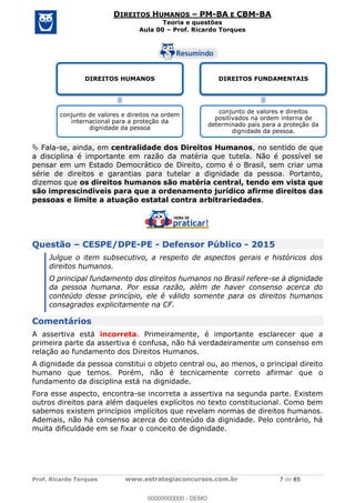 Prof. Ricardo Torques www.estrategiaconcursos.com.br 7 de 85
DIREITOS HUMANOS PM-BA E CBM-BA
Teoria e questões
Aula 00 Prof. Ricardo Torques
Fala-se, ainda, em centralidade dos Direitos Humanos, no sentido de que
a disciplina é importante em razão da matéria que tutela. Não é possível se
pensar em um Estado Democrático de Direito, como é o Brasil, sem criar uma
série de direitos e garantias para tutelar a dignidade da pessoa. Portanto,
dizemos que os direitos humanos são matéria central, tendo em vista que
são imprescindíveis para que a ordenamento jurídico afirme direitos das
pessoas e limite a atuação estatal contra arbitrariedades.
Questão CESPE/DPE-PE - Defensor Público - 2015
Julgue o item subsecutivo, a respeito de aspectos gerais e históricos dos
direitos humanos.
O principal fundamento dos direitos humanos no Brasil refere-se à dignidade
da pessoa humana. Por essa razão, além de haver consenso acerca do
conteúdo desse princípio, ele é válido somente para os direitos humanos
consagrados explicitamente na CF.
Comentários
A assertiva está incorreta. Primeiramente, é importante esclarecer que a
primeira parte da assertiva é confusa, não há verdadeiramente um consenso em
relação ao fundamento dos Direitos Humanos.
A dignidade da pessoa constitui o objeto central ou, ao menos, o principal direito
humano que temos. Porém, não é tecnicamente correto afirmar que o
fundamento da disciplina está na dignidade.
Fora esse aspecto, encontra-se incorreta a assertiva na segunda parte. Existem
outros direitos para além daqueles explícitos no texto constitucional. Como bem
sabemos existem princípios implícitos que revelam normas de direitos humanos.
Ademais, não há consenso acerca do conteúdo da dignidade. Pelo contrário, há
muita dificuldade em se fixar o conceito de dignidade.
DIREITOS HUMANOS
conjunto de valores e direitos na ordem
internacional para a proteção da
dignidade da pessoa
DIREITOS FUNDAMENTAIS
conjunto de valores e direitos
positivados na ordem interna de
determinado país para a proteção da
dignidade da pessoa.
00000000000
00000000000 - DEMO
 