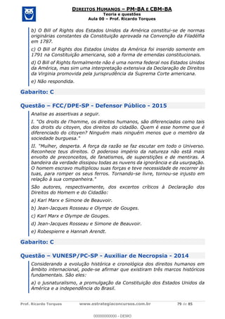Prof. Ricardo Torques www.estrategiaconcursos.com.br 79 de 85
DIREITOS HUMANOS PM-BA E CBM-BA
Teoria e questões
Aula 00 Prof. Ricardo Torques
b) O Bill of Rights dos Estados Unidos da América constitui-se de normas
originárias constantes da Constituição aprovada na Convenção da Filadélfia
em 1787.
c) O Bill of Rights dos Estados Unidos da América foi inserido somente em
1791 na Constituição americana, sob a forma de emendas constitucionais.
d) O Bill of Rights formalmente não é uma norma federal nos Estados Unidos
da América, mas sim uma interpretação extensiva da Declaração de Direitos
da Virginia promovida pela jurisprudência da Suprema Corte americana.
e) Não respondida.
Gabarito: C
Questão FCC/DPE-SP - Defensor Público - 2015
Analise as assertivas a seguir.
dos droits du citoyen, dos direitos do cidadão. Quem é esse homme que é
diferenciado do citoyen? Ninguém mais ninguém menos que o membro da
sociedade burguesa."
ta. A força da razão se faz escutar em todo o Universo.
Reconhece teus direitos. O poderoso império da natureza não está mais
envolto de preconceitos, de fanatismos, de superstições e de mentiras. A
bandeira da verdade dissipou todas as nuvens da ignorância e da usurpação.
O homem escravo multiplicou suas forças e teve necessidade de recorrer às
tuas, para romper os seus ferros. Tornando-se livre, tornou-se injusto em
relação à sua companheira."
São autores, respectivamente, dos excertos críticos à Declaração dos
Direitos do Homem e do Cidadão:
a) Karl Marx e Simone de Beauvoir.
b) Jean-Jacques Rosseau e Olympe de Gouges.
c) Karl Marx e Olympe de Gouges.
d) Jean-Jacques Rosseau e Simone de Beauvoir.
e) Robespierre e Hannah Arendt.
Gabarito: C
Questão VUNESP/PC-SP - Auxiliar de Necropsia - 2014
Considerando a evolução histórica e cronológica dos direitos humanos em
âmbito internacional, pode-se afirmar que existiram três marcos históricos
fundamentais. São eles:
a) o jusnaturalismo, a promulgação da Constituição dos Estados Unidos da
América e a independência do Brasil.
00000000000
00000000000 - DEMO
 