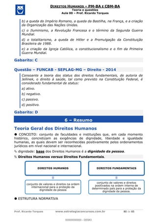Prof. Ricardo Torques www.estrategiaconcursos.com.br 80 de 85
DIREITOS HUMANOS PM-BA E CBM-BA
Teoria e questões
Aula 00 Prof. Ricardo Torques
b) a queda do Império Romano, a queda da Bastilha, na França, e a criação
da Organização das Nações Unidas.
c) o Iluminismo, a Revolução Francesa e o término da Segunda Guerra
Mundial.
d) o totalitarismo, a queda de Hitler e a Promulgação da Constituição
Brasileira de 1988.
e) a criação da Igreja Católica, o constitucionalismo e o fim da Primeira
Guerra Mundial.
Gabarito: C
Questão FUNCAB - SEPLAG-MG Direito - 2014
Consoante a teoria dos status dos direitos fundamentais, de autoria de
Jellinek, o direito à saúde, tal como previsto na Constituição Federal, é
considerado fundamental de status:
a) ativo.
b) negativo.
c) passivo.
d) positivo.
Gabarito: D
6 Resumo
Teoria Geral dos Direitos Humanos
CONCEITO: conjunto de faculdades e instituições que, em cada momento
histórico, concretizam as exigências de dignidade, liberdade e igualdade
humanas, as quais devem ser reconhecidas positivamente pelos ordenamentos
jurídicos em nível nacional e internacional.
dignidade: base dos Direitos Humanos é a dignidade da pessoa.
Direitos Humanos versus Direitos Fundamentais.
ESTRUTURA NORMATIVA
DIREITOS HUMANOS
conjunto de valores e direitos na ordem
internacional para a proteção da
dignidade da pessoa
DIREITOS FUNDAMENTAIS
conjunto de valores e direitos
positivados na ordem interna de
determinado país para a proteção da
dignidade da pessoa.
00000000000
00000000000 - DEMO
 