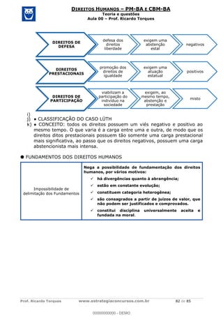 Prof. Ricardo Torques www.estrategiaconcursos.com.br 82 de 85
DIREITOS HUMANOS PM-BA E CBM-BA
Teoria e questões
Aula 00 Prof. Ricardo Torques
i)
j)
k)
mesmo tempo. O que varia é a carga entre uma e outra, de modo que os
direitos ditos prestacionais possuem tão somente uma carga prestacional
mais significativa, ao passo que os direitos negativos, possuem uma carga
abstencionista mais intensa.
FUNDAMENTOS DOS DIREITOS HUMANOS
Impossibilidade de
delimitação dos Fundamentos
Nega a possibilidade de fundamentação dos direitos
humanos, por vários motivos:
há divergências quanto à abrangência;
estão em constante evolução;
constituem categoria heterogênea;
são consagrados a partir de juízos de valor, que
não podem ser justificados e comprovados.
constitui disciplina universalmente aceita e
fundada na moral.
DIREITOS DE
DEFESA
defesa dos
direitos
liberdade
exigem uma
abstenção
estal
negativos
DIREITOS
PRESTACIONAIS
promoção dos
direitos de
igualdade
exigem uma
atuação
estatual
positivos
DIREITOS DE
PARTICIPAÇÃO
viabilizam a
participação do
indivíduo na
sociedade
exigem, ao
mesmo tempo,
abstenção e
prestação
misto
00000000000
00000000000 - DEMO
 