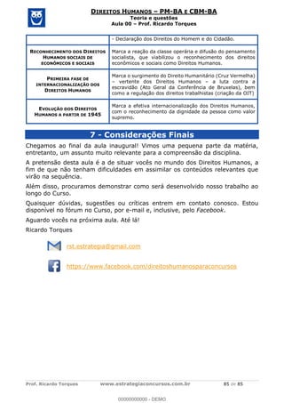Prof. Ricardo Torques www.estrategiaconcursos.com.br 85 de 85
DIREITOS HUMANOS PM-BA E CBM-BA
Teoria e questões
Aula 00 Prof. Ricardo Torques
- Declaração dos Direitos do Homem e do Cidadão.
RECONHECIMENTO DOS DIREITOS
HUMANOS SOCIAIS DE
ECONÔMICOS E SOCIAIS
Marca a reação da classe operária e difusão do pensamento
socialista, que viabilizou o reconhecimento dos direitos
econômicos e sociais como Direitos Humanos.
PRIMEIRA FASE DE
INTERNACIONALIZAÇÃO DOS
DIREITOS HUMANOS
Marca o surgimento do Direito Humanitário (Cruz Vermelha)
vertente dos Direitos Humanos a luta contra a
escravidão (Ato Geral da Conferência de Bruxelas), bem
como a regulação dos direitos trabalhistas (criação da OIT)
EVOLUÇÃO DOS DIREITOS
HUMANOS A PARTIR DE 1945
Marca a efetiva internacionalização dos Direitos Humanos,
com o reconhecimento da dignidade da pessoa como valor
supremo.
7 - Considerações Finais
Chegamos ao final da aula inaugural! Vimos uma pequena parte da matéria,
entretanto, um assunto muito relevante para a compreensão da disciplina.
A pretensão desta aula é a de situar vocês no mundo dos Direitos Humanos, a
fim de que não tenham dificuldades em assimilar os conteúdos relevantes que
virão na sequência.
Além disso, procuramos demonstrar como será desenvolvido nosso trabalho ao
longo do Curso.
Quaisquer dúvidas, sugestões ou críticas entrem em contato conosco. Estou
disponível no fórum no Curso, por e-mail e, inclusive, pelo Facebook.
Aguardo vocês na próxima aula. Até lá!
Ricardo Torques
rst.estrategia@gmail.com
https://www.facebook.com/direitoshumanosparaconcursos
00000000000
00000000000 - DEMO
 