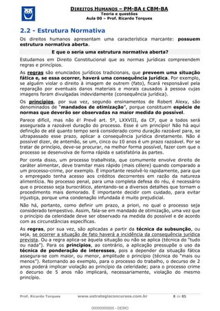 Prof. Ricardo Torques www.estrategiaconcursos.com.br 8 de 85
DIREITOS HUMANOS PM-BA E CBM-BA
Teoria e questões
Aula 00 Prof. Ricardo Torques
2.2 - Estrutura Normativa
Os direitos humanos apresentam uma característica marcante: possuem
estrutura normativa aberta.
E que o seria uma estrutura normativa aberta?
Estudamos em Direito Constitucional que as normas jurídicas compreendem
regras e princípios.
As regras são enunciados jurídicos tradicionais, que preveem uma situação
fática e, se essa ocorrer, haverá uma consequência jurídica. Por exemplo,
se alguém violar o direito à imagem de outrem (fato), ficará responsável pela
reparação por eventuais danos materiais e morais causados à pessoa cujas
imagens foram divulgadas indevidamente (consequência jurídica).
Os princípios, por sua vez, segundo ensinamentos de Robert Alexy, são
mandados de otimização espécie de
normas que deverão ser observadas na maior medida do possível.
Parece difícil, mas não é! Prevê art. 5º, LXXVIII, da CF, que a todos será
assegurada a razoável duração do processo. Esse é um princípio! Não há aqui
definição de até quanto tempo será considerado como duração razoável para, se
ultrapassado esse prazo, aplicar a consequência jurídica diretamente. Não é
possível dizer, de antemão, se um, cinco ou 10 anos é um prazo razoável. Por se
tratar de princípio, deve-se procurar, na melhor forma possível, fazer com que o
processo se desenvolva de forma rápida e satisfatória às partes.
Por conta disso, um processo trabalhista, que comumente envolve direito de
caráter alimentar, deve tramitar mais rápido (mais célere) quando comparado a
um processo-crime, por exemplo. É importante resolvê-lo rapidamente, para que
o empregado tenha acesso aos créditos decorrentes em razão da natureza
alimentícia. No processo penal, para uma completa defesa do réu, é necessário
que o processo seja burocrático, atentando-se a diversos detalhes que tornam o
procedimento mais demorado. É importante decidir com cuidado, para evitar
injustiça, porque uma condenação infundada é muito prejudicial.
Não há, portanto, como definir um prazo, a priori, no qual o processo seja
considerado tempestivo. Assim, fala-se em mandado de otimização, uma vez que
o princípio da celeridade deve ser observado na medida do possível e de acordo
com as circunstâncias específicas.
As regras, por sua vez, são aplicadas a partir da técnica da subsunção, ou
seja, se ocorrer a situação de fato haverá a incidência da consequência jurídica
prevista. Ou a regra aplica-
princípios, ao contrário, a aplicação pressupõe o uso da
técnica de ponderação de interesses, pois a depender da situação fática
assegura-se com maior, ou menor, amplitude
anos poderá implicar violação ao princípio da celeridade; para o processo crime
o decurso de 5 anos não implicará, necessariamente, violação do mesmo
princípio.
00000000000
00000000000 - DEMO
 