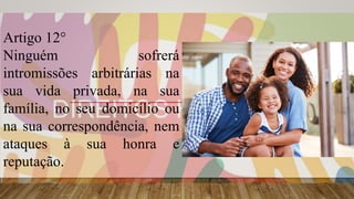 Artigo 12°
Ninguém sofrerá
intromissões arbitrárias na
sua vida privada, na sua
família, no seu domicílio ou
na sua correspondência, nem
ataques à sua honra e
reputação.
 