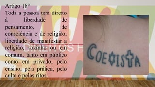 Artigo 18°
Toda a pessoa tem direito
à liberdade de
pensamento, de
consciência e de religião;
liberdade de manifestar a
religião, sozinho ou em
comum, tanto em público
como em privado, pelo
ensino, pela prática, pelo
culto e pelos ritos.
 