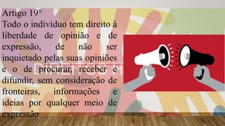 Artigo 19°
Todo o indivíduo tem direito à
liberdade de opinião e de
expressão, de não ser
inquietado pelas suas opiniões
e o de procurar, receber e
difundir, sem consideração de
fronteiras, informações e
ideias por qualquer meio de
expressão
 
