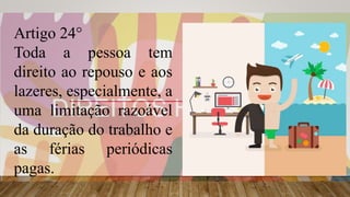Artigo 24°
Toda a pessoa tem
direito ao repouso e aos
lazeres, especialmente, a
uma limitação razoável
da duração do trabalho e
as férias periódicas
pagas.
 