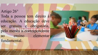 Artigo 26°
Toda a pessoa tem direito à
educação. A educação deve
ser gratuita e obrigatória,
pelo menos a correspondente
ao ensino elementar
fundamental.
 