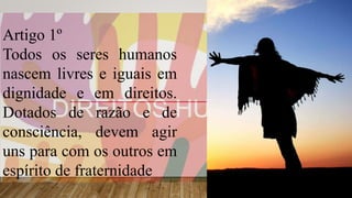 Artigo 1º
Todos os seres humanos
nascem livres e iguais em
dignidade e em direitos.
Dotados de razão e de
consciência, devem agir
uns para com os outros em
espírito de fraternidade
 