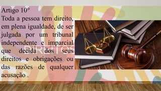 Artigo 10°
Toda a pessoa tem direito,
em plena igualdade, de ser
julgada por um tribunal
independente e imparcial
que decida dos seus
direitos e obrigações ou
das razões de qualquer
acusação .
 