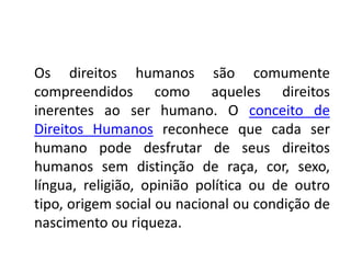 Os direitos humanos são comumente
compreendidos como aqueles direitos
inerentes ao ser humano. O conceito de
Direitos Humanos reconhece que cada ser
humano pode desfrutar de seus direitos
humanos sem distinção de raça, cor, sexo,
língua, religião, opinião política ou de outro
tipo, origem social ou nacional ou condição de
nascimento ou riqueza.
 
