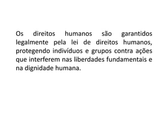 Os direitos humanos são garantidos
legalmente pela lei de direitos humanos,
protegendo indivíduos e grupos contra ações
que interferem nas liberdades fundamentais e
na dignidade humana.
 