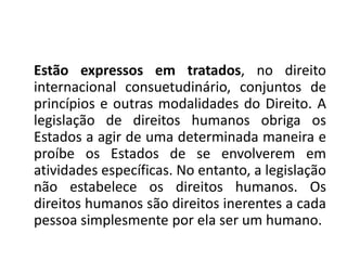 Estão expressos em tratados, no direito
internacional consuetudinário, conjuntos de
princípios e outras modalidades do Direito. A
legislação de direitos humanos obriga os
Estados a agir de uma determinada maneira e
proíbe os Estados de se envolverem em
atividades específicas. No entanto, a legislação
não estabelece os direitos humanos. Os
direitos humanos são direitos inerentes a cada
pessoa simplesmente por ela ser um humano.
 
