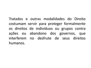 Tratados e outras modalidades do Direito
costumam servir para proteger formalmente
os direitos de indivíduos ou grupos contra
ações ou abandono dos governos, que
interferem no desfrute de seus direitos
humanos.
 