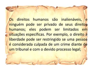 Os direitos humanos são inalienáveis, e
ninguém pode ser privado de seus direitos
humanos; eles podem ser limitados em
situações específicas. Por exemplo, o direito à
liberdade pode ser restringido se uma pessoa
é considerada culpada de um crime diante de
um tribunal e com o devido processo legal;
 