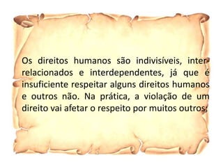 Os direitos humanos são indivisíveis, inter-
relacionados e interdependentes, já que é
insuficiente respeitar alguns direitos humanos
e outros não. Na prática, a violação de um
direito vai afetar o respeito por muitos outros;
 
