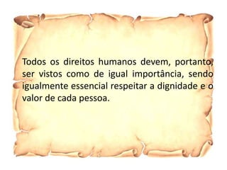 Todos os direitos humanos devem, portanto,
ser vistos como de igual importância, sendo
igualmente essencial respeitar a dignidade e o
valor de cada pessoa.
 