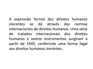 A expressão formal dos direitos humanos
inerentes se dá através das normas
internacionais de direitos humanos. Uma série
de tratados internacionais dos direitos
humanos e outros instrumentos surgiram a
partir de 1945, conferindo uma forma legal
aos direitos humanos inerentes.
 