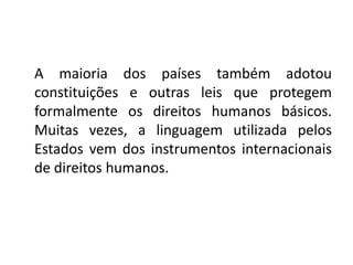A maioria dos países também adotou
constituições e outras leis que protegem
formalmente os direitos humanos básicos.
Muitas vezes, a linguagem utilizada pelos
Estados vem dos instrumentos internacionais
de direitos humanos.
 