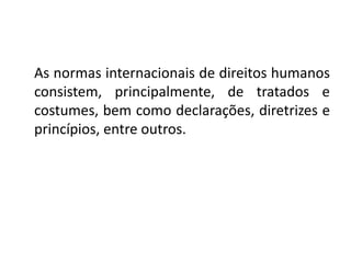 As normas internacionais de direitos humanos
consistem, principalmente, de tratados e
costumes, bem como declarações, diretrizes e
princípios, entre outros.
 